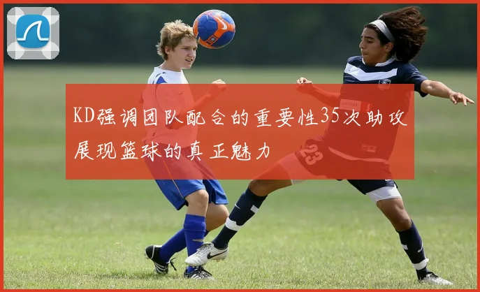 KD强调团队配合的重要性35次助攻展现篮球的真正魅力
