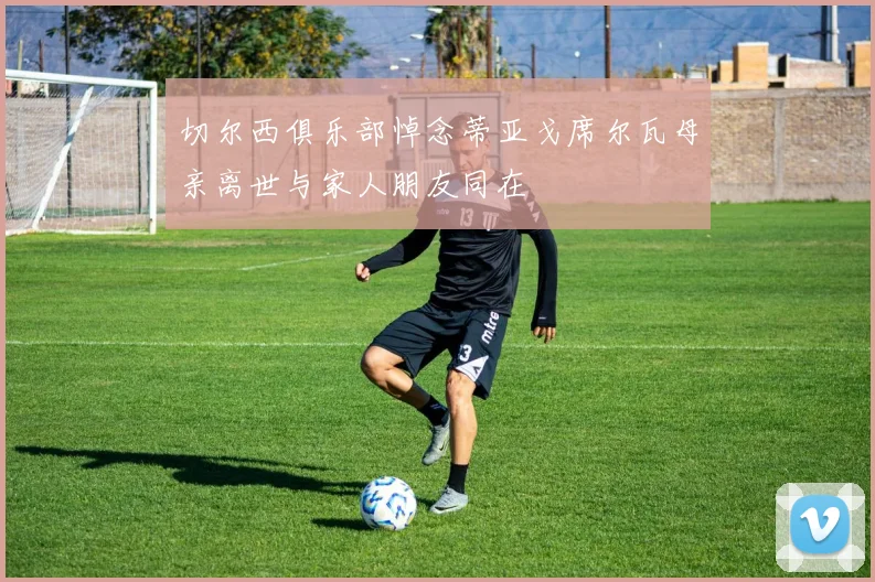 切尔西俱乐部悼念蒂亚戈席尔瓦母亲离世与家人朋友同在