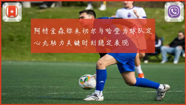 阿特金森称米切尔与哈登为球队定心丸助力关键时刻稳定表现