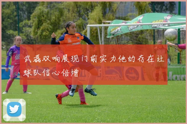 武磊双响展现门前实力他的存在让球队信心倍增