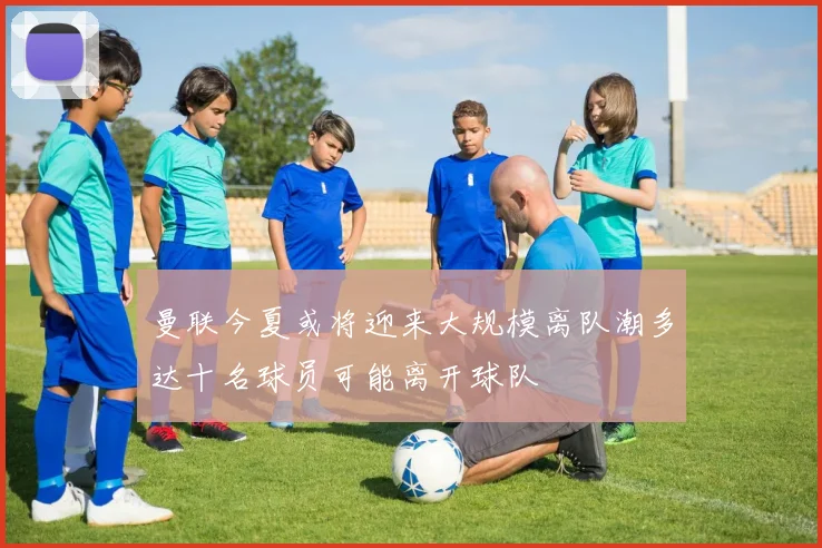 曼联今夏或将迎来大规模离队潮多达十名球员可能离开球队