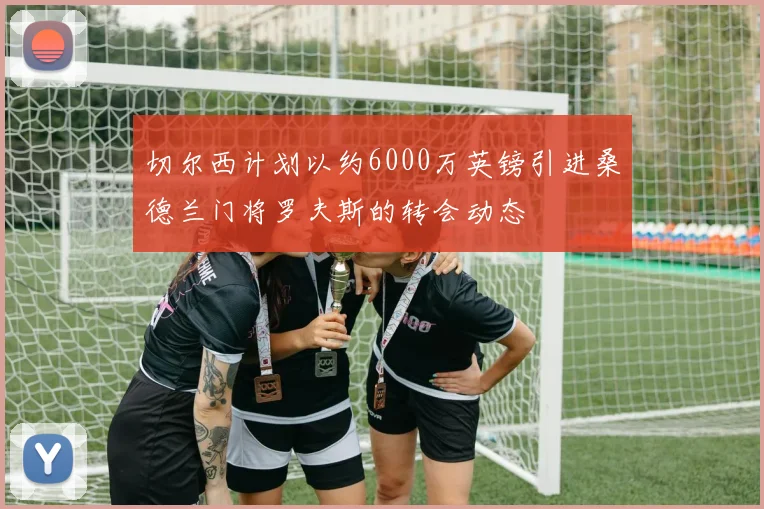切尔西计划以约6000万英镑引进桑德兰门将罗夫斯的转会动态