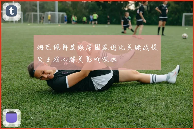 姆巴佩再度缺席国家德比关键战役失去核心球员影响深远