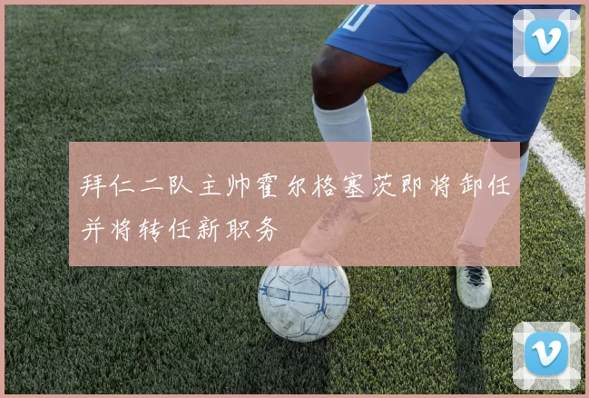 拜仁二队主帅霍尔格塞茨即将卸任并将转任新职务