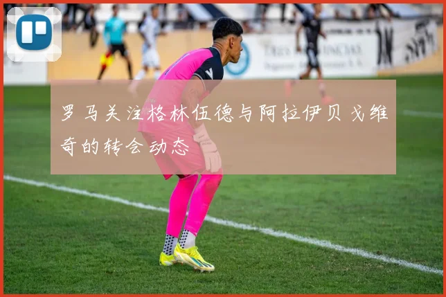 罗马关注格林伍德与阿拉伊贝戈维奇的转会动态