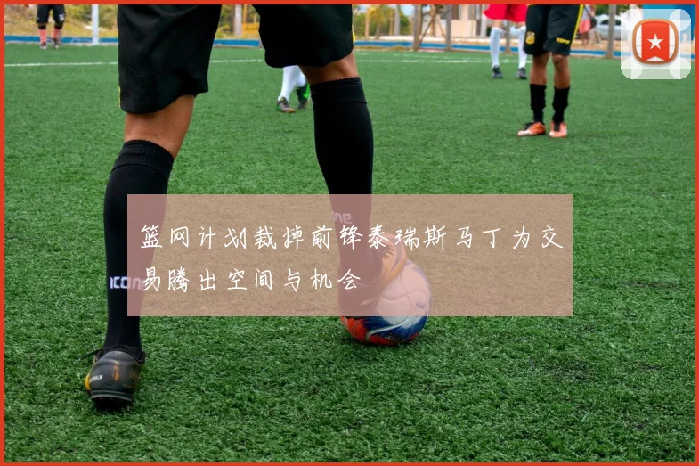 篮网计划裁掉前锋泰瑞斯马丁为交易腾出空间与机会