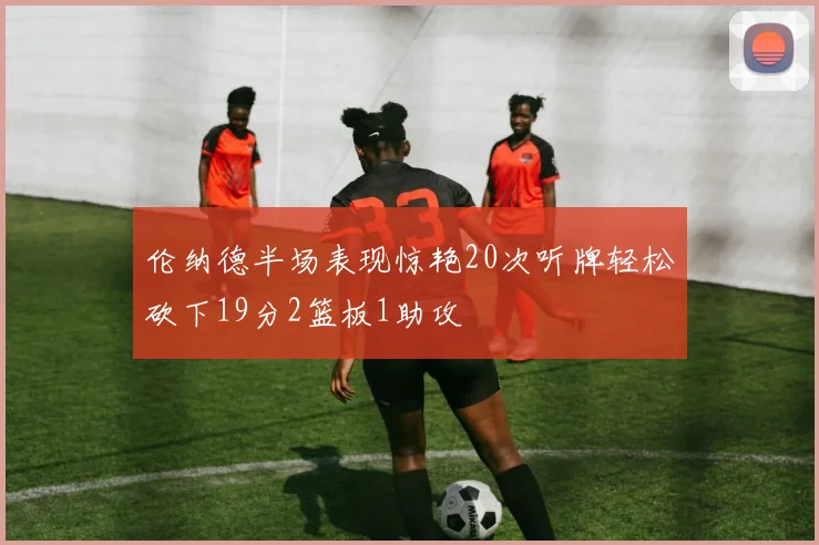伦纳德半场表现惊艳20次听牌轻松砍下19分2篮板1助攻