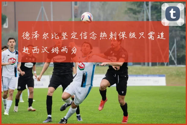 德泽尔比坚定信念热刺保级只需追赶西汉姆两分