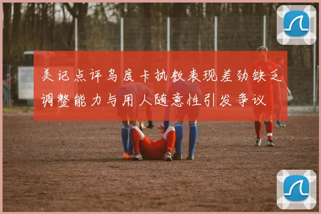 美记点评乌度卡执教表现差劲缺乏调整能力与用人随意性引发争议