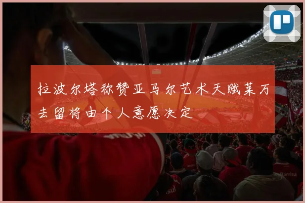 拉波尔塔称赞亚马尔艺术天赋莱万去留将由个人意愿决定