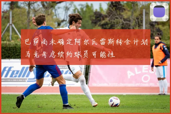 巴萨尚未确定阿尔瓦雷斯转会计划马竞考虑续约球员可能性