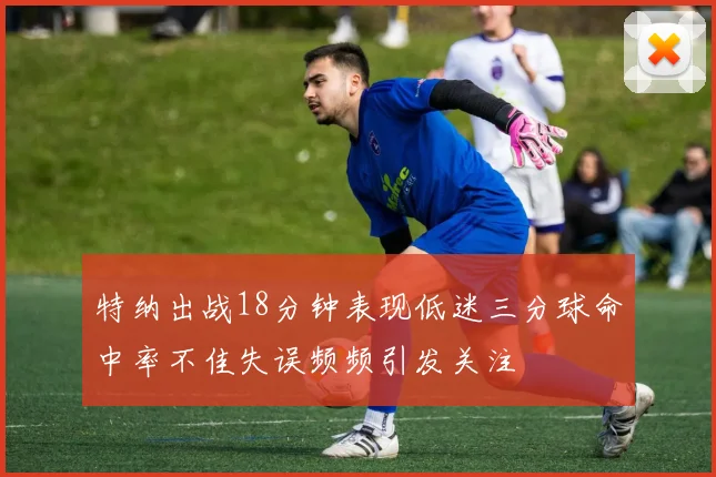 特纳出战18分钟表现低迷三分球命中率不佳失误频频引发关注