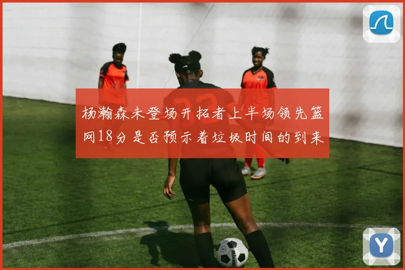 杨瀚森未登场开拓者上半场领先篮网18分是否预示着垃圾时间的到来
