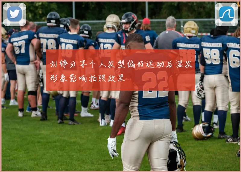 刘铮分享个人发型偏好运动后湿发形象影响拍照效果