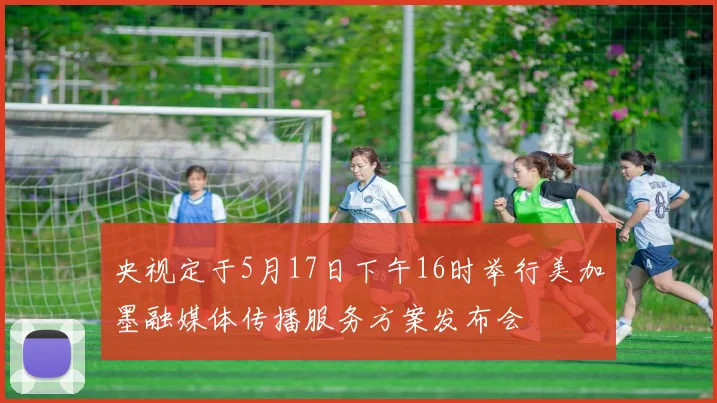 央视定于5月17日下午16时举行美加墨融媒体传播服务方案发布会
