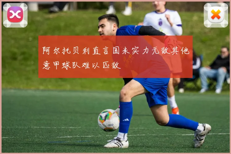 阿尔托贝利直言国米实力无敌其他意甲球队难以匹敌