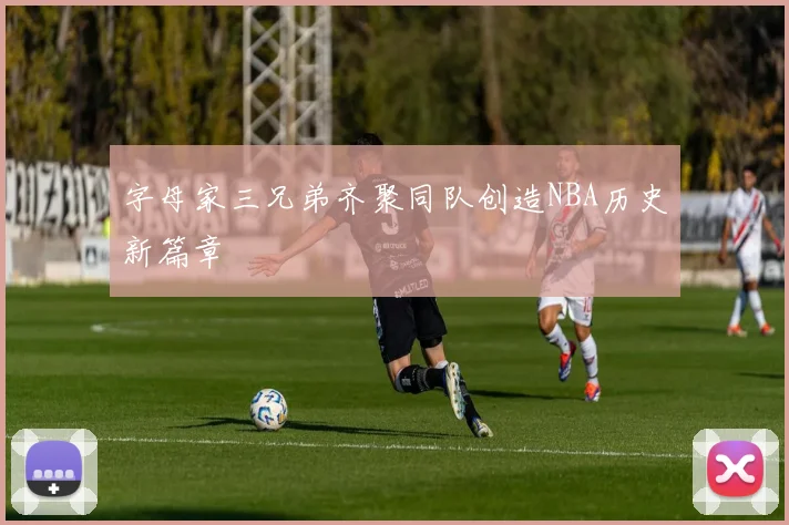 字母家三兄弟齐聚同队创造NBA历史新篇章