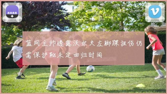 篮网主帅透露沃尔夫左脚踝扭伤仍需保护靴未定回归时间