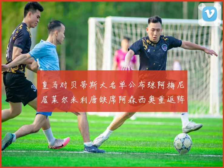 皇马对贝蒂斯大名单公布琼阿梅尼居莱尔米利唐缺席阿森西奥重返阵容