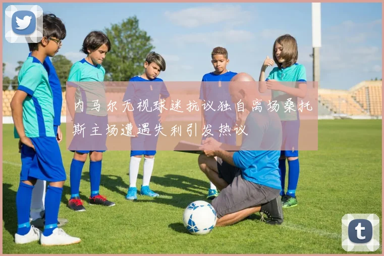 内马尔无视球迷抗议独自离场桑托斯主场遭遇失利引发热议