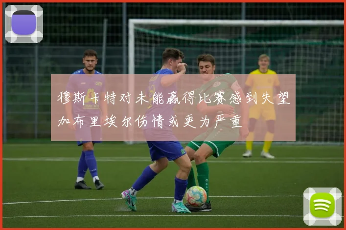 穆斯卡特对未能赢得比赛感到失望加布里埃尔伤情或更为严重