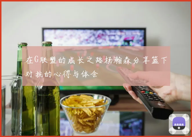 在G联盟的成长之路杨瀚森分享篮下对抗的心得与体会