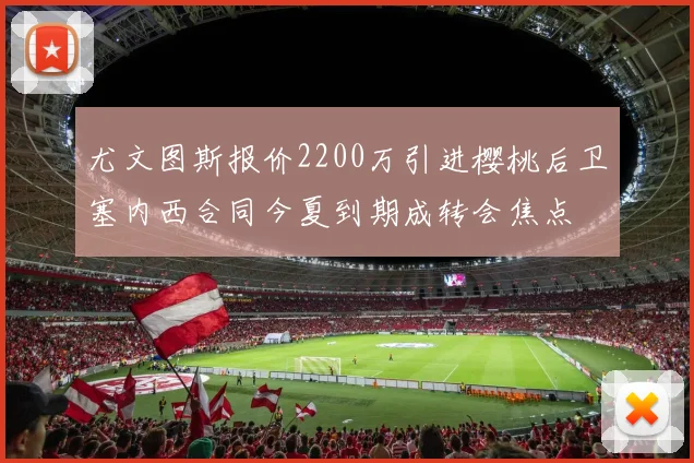 尤文图斯报价2200万引进樱桃后卫塞内西合同今夏到期成转会焦点