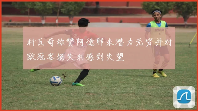 科瓦奇称赞阿德耶米潜力无穷并对欧冠客场失利感到失望