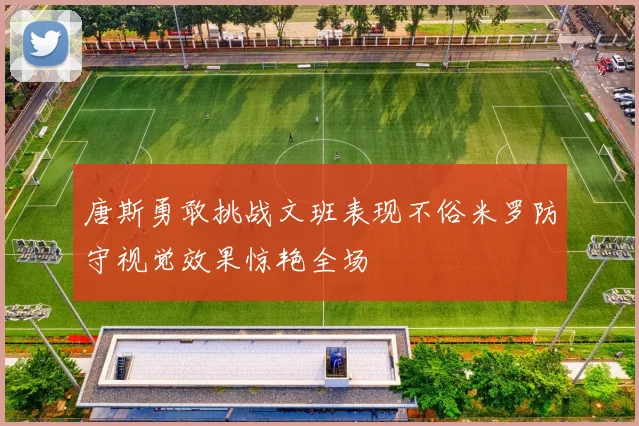 唐斯勇敢挑战文班表现不俗米罗防守视觉效果惊艳全场